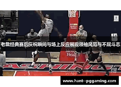老詹经典赛后庆祝瞬间与场上反应展现领袖风范与不屈斗志