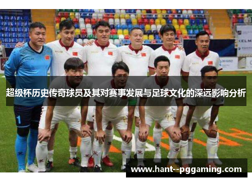 超级杯历史传奇球员及其对赛事发展与足球文化的深远影响分析 超级杯历史传奇球员及其对赛事发展与足球文化的深远影响分析