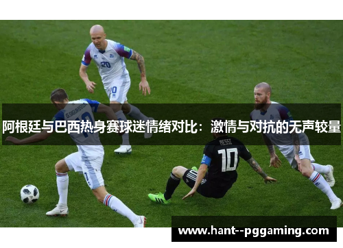 阿根廷与巴西热身赛球迷情绪对比：激情与对抗的无声较量