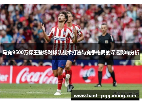 马竞9500万标王登场对球队战术打法与竞争格局的深远影响分析