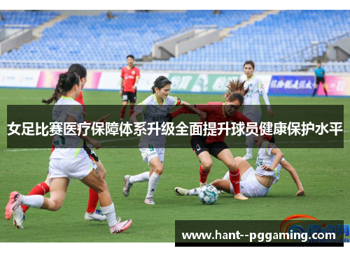 女足比赛医疗保障体系升级全面提升球员健康保护水平 女足比赛医疗保障体系升级全面提升球员健康保护水平
