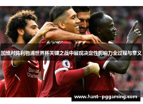 加维对阵利物浦世界杯关键之战中展现决定性影响力全过程与意义 加维对阵利物浦世界杯关键之战中展现决定性影响力全过程与意义